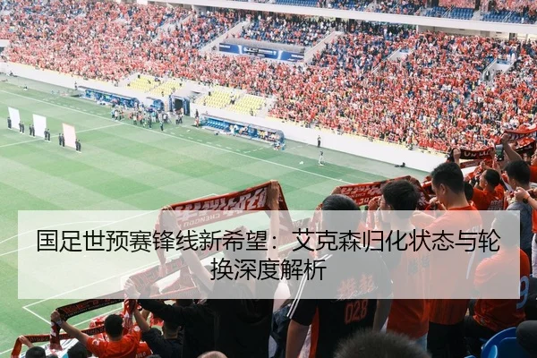 国足世预赛锋线新希望：艾克森归化状态与轮换深度解析