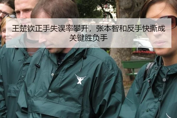王楚钦正手失误率攀升，张本智和反手快撕成关键胜负手